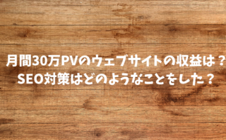 月間30万PVのウェブサイトの収益は？SEO対策はどのようなことをした？